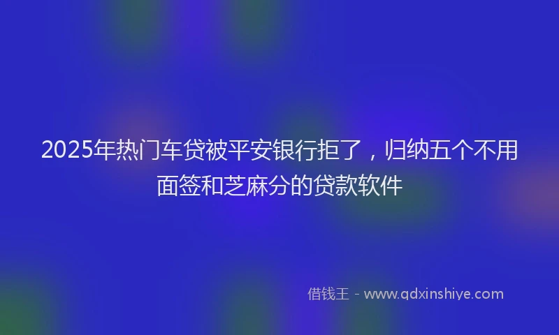 2025年热门车贷被平安银行拒了，归纳五个不用面签和芝麻分的贷款软件