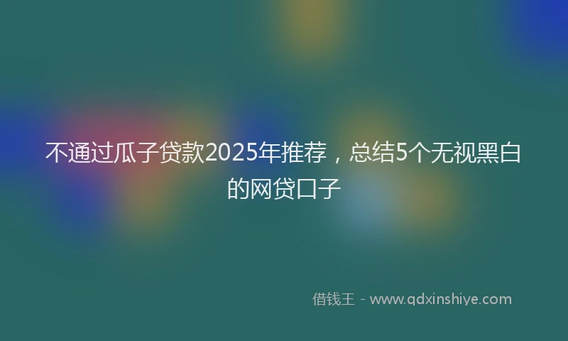 不通过瓜子贷款2025年推荐，总结5个无视黑白的网贷口子