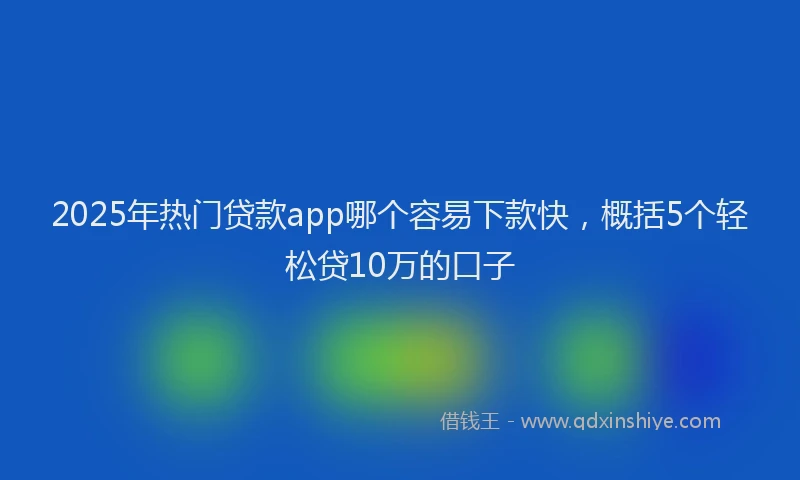 2025年热门贷款app哪个容易下款快，概括5个轻松贷10万的口子