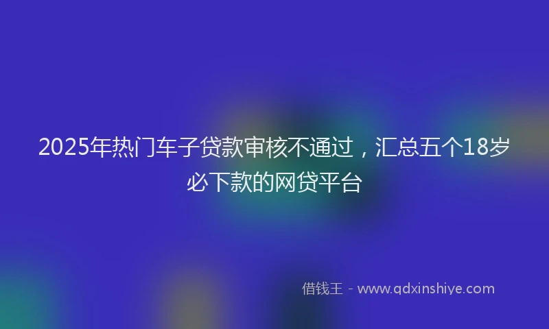 2025年热门车子贷款审核不通过，汇总五个18岁必下款的网贷平台