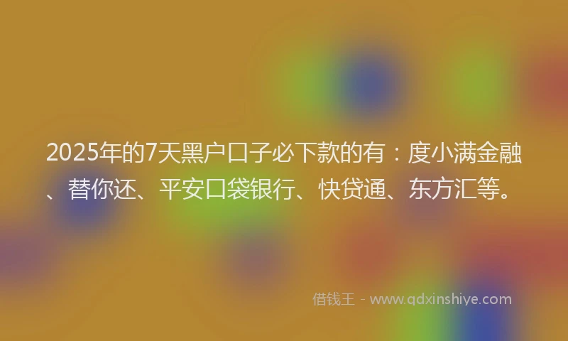 2025年的7天黑户口子必下款的有：度小满金融、替你还、平安口袋银行、快贷通、东方汇等。