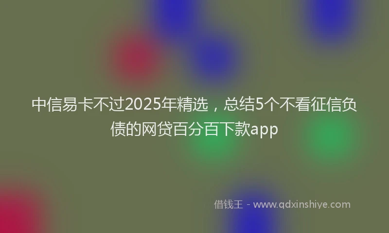 中信易卡不过2025年精选，总结5个不看征信负债的网贷百分百下款app