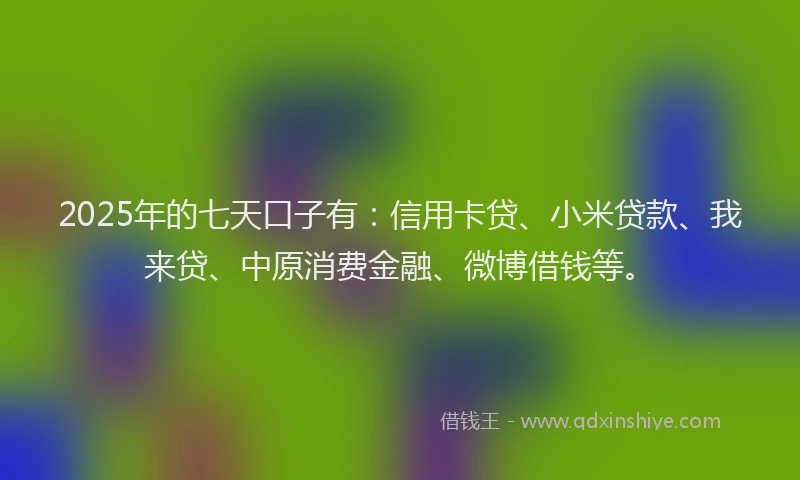 2025年的七天口子有：信用卡贷、小米贷款、我来贷、中原消费金融、微博借钱等。