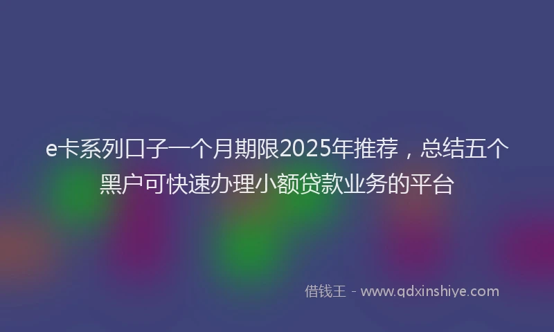 e卡系列口子一个月期限2025年推荐，总结五个黑户可快速办理小额贷款业务的平台