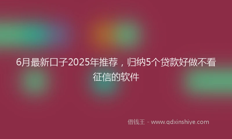 6月最新口子2025年推荐，归纳5个贷款好做不看征信的软件