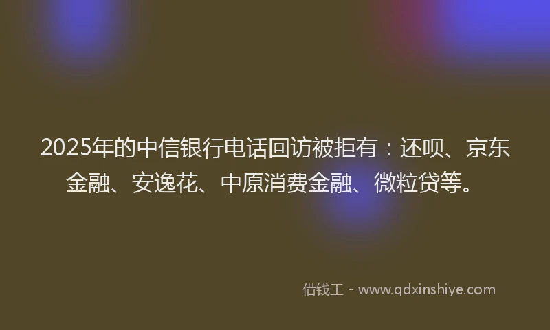 2025年的中信银行电话回访被拒有：还呗、京东金融、安逸花、中原消费金融、微粒贷等。