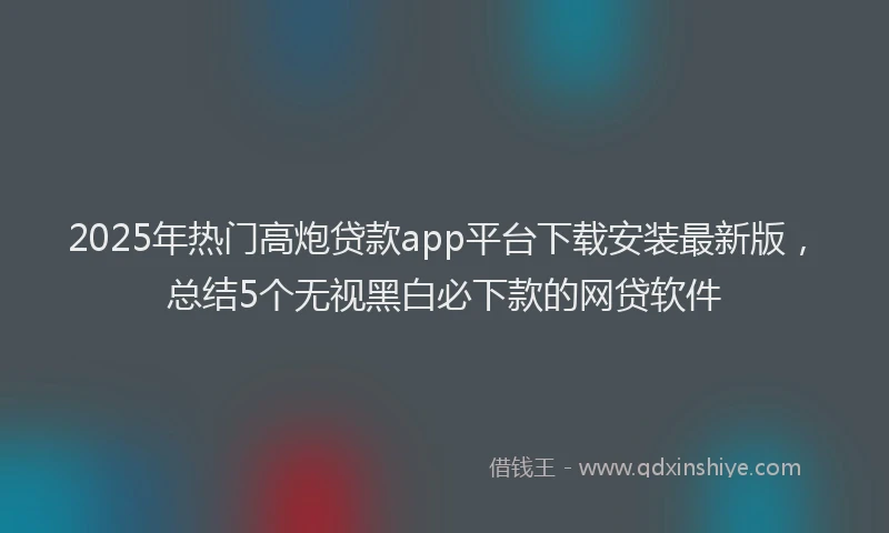 2025年热门高炮贷款app平台下载安装最新版，总结5个无视黑白必下款的网贷软件