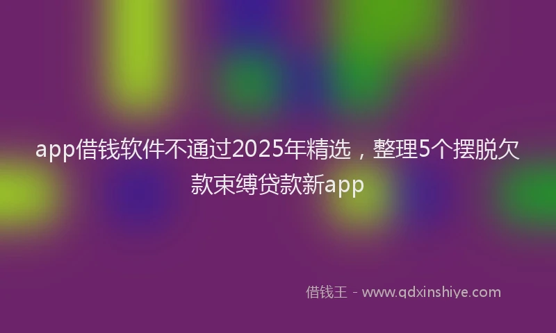 app借钱软件不通过2025年精选，整理5个摆脱欠款束缚贷款新app