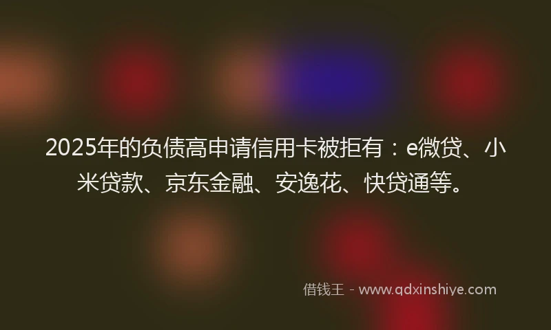 2025年的负债高申请信用卡被拒有：e微贷、小米贷款、京东金融、安逸花、快贷通等。