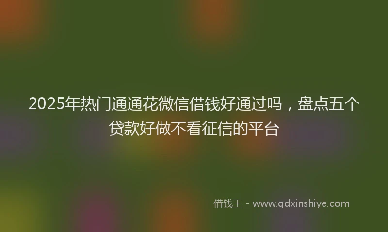 2025年热门通通花微信借钱好通过吗，盘点五个贷款好做不看征信的平台