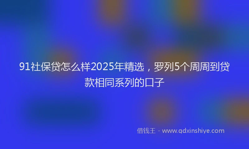 91社保贷怎么样2025年精选，罗列5个周周到贷款相同系列的口子