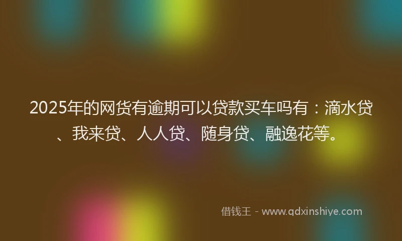 2025年的网货有逾期可以贷款买车吗有：滴水贷、我来贷、人人贷、随身贷、融逸花等。
