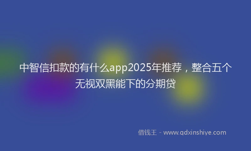 中智信扣款的有什么app2025年推荐，整合五个无视双黑能下的分期贷