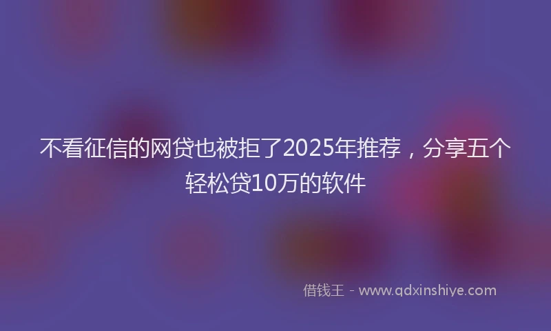 不看征信的网贷也被拒了2025年推荐，分享五个轻松贷10万的软件