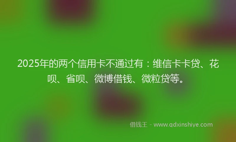 2025年的两个信用卡不通过有：维信卡卡贷、花呗、省呗、微博借钱、微粒贷等。