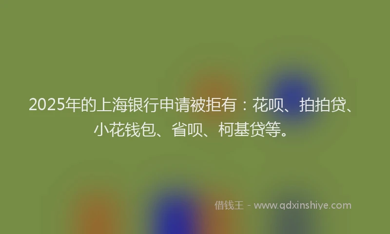 2025年的上海银行申请被拒有：花呗、拍拍贷、小花钱包、省呗、柯基贷等。