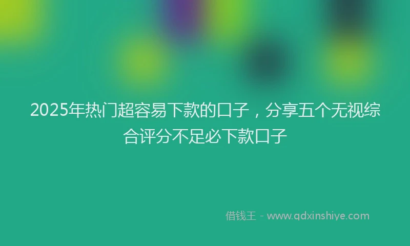 2025年热门超容易下款的口子，分享五个无视综合评分不足必下款口子