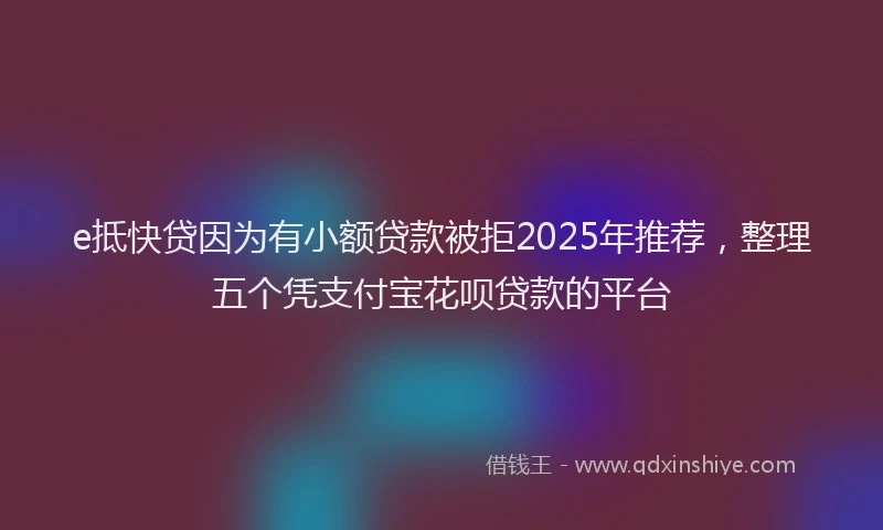 e抵快贷因为有小额贷款被拒2025年推荐，整理五个凭支付宝花呗贷款的平台