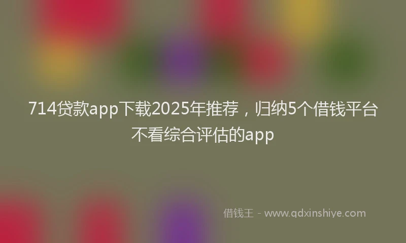 714贷款app下载2025年推荐，归纳5个借钱平台不看综合评估的app