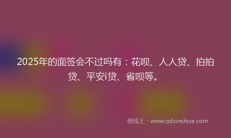 2025年的面签会不过吗有：花呗、人人贷、拍拍贷、平安i贷、省呗等。