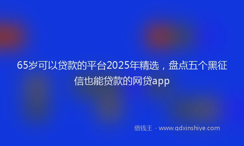65岁可以贷款的平台2025年精选，盘点五个黑征信也能贷款的网贷app