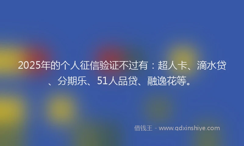 2025年的个人征信验证不过有：超人卡、滴水贷、分期乐、51人品贷、融逸花等。