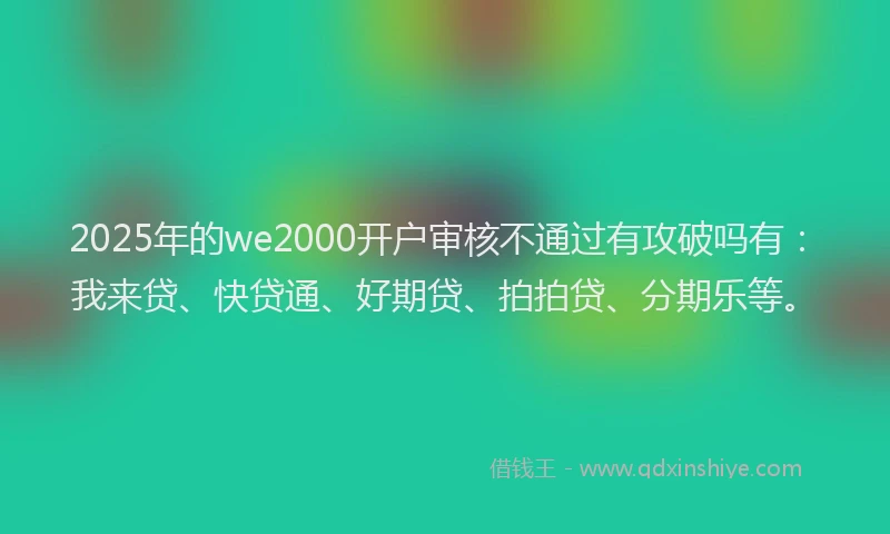 2025年的we2000开户审核不通过有攻破吗有：我来贷、快贷通、好期贷、拍拍贷、分期乐等。