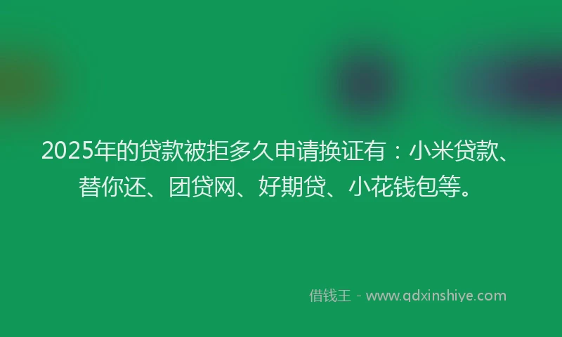 2025年的贷款被拒多久申请换证有：小米贷款、替你还、团贷网、好期贷、小花钱包等。