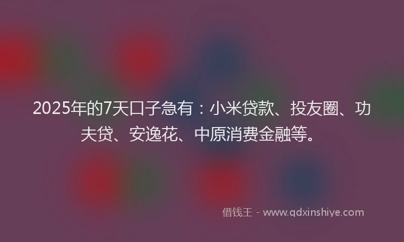 2025年的7天口子急有：小米贷款、投友圈、功夫贷、安逸花、中原消费金融等。