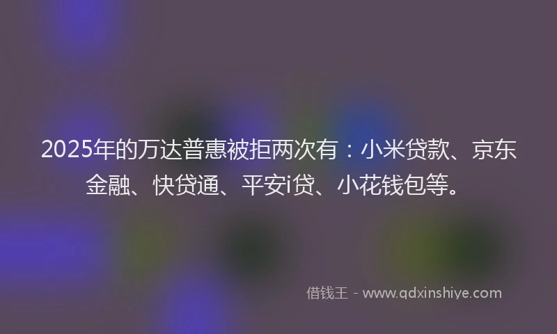 2025年的万达普惠被拒两次有：小米贷款、京东金融、快贷通、平安i贷、小花钱包等。