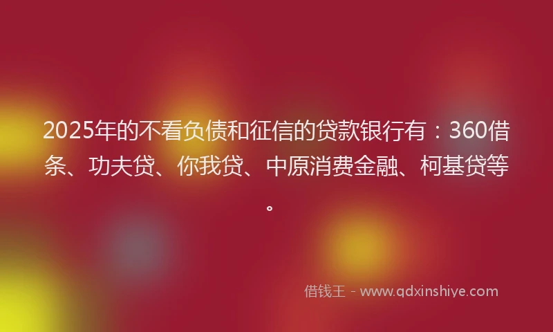 2025年的不看负债和征信的贷款银行有：360借条、功夫贷、你我贷、中原消费金融、柯基贷等。