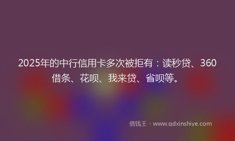 2025年的中行信用卡多次被拒有：读秒贷、360借条、花呗、我来贷、省呗等。