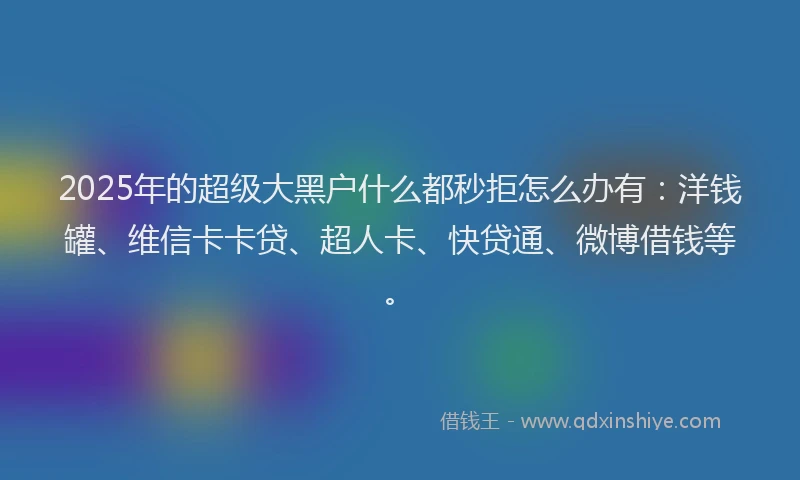 2025年的超级大黑户什么都秒拒怎么办有：洋钱罐、维信卡卡贷、超人卡、快贷通、微博借钱等。