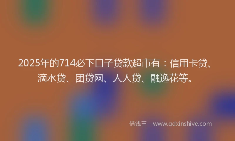 2025年的714必下口子贷款超市有：信用卡贷、滴水贷、团贷网、人人贷、融逸花等。