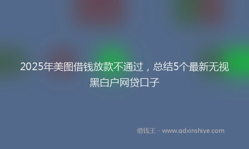 2025年美图借钱放款不通过，总结5个最新无视黑白户网贷口子