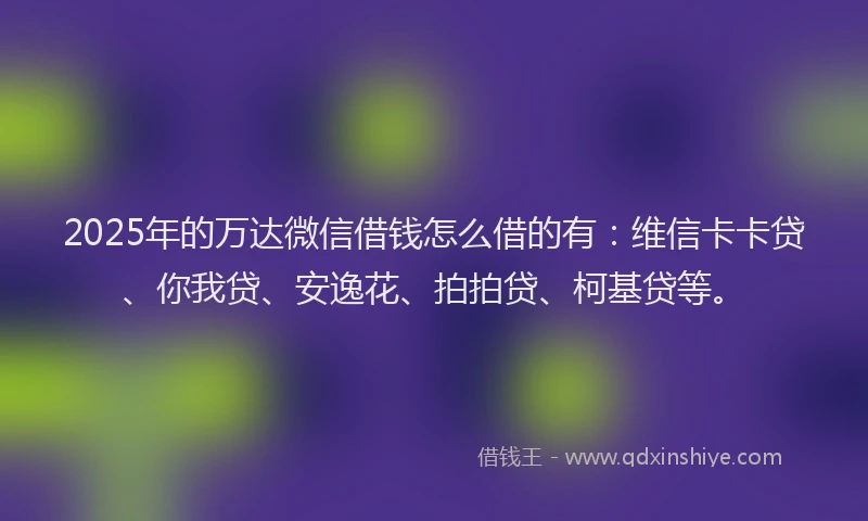 2025年的万达微信借钱怎么借的有：维信卡卡贷、你我贷、安逸花、拍拍贷、柯基贷等。
