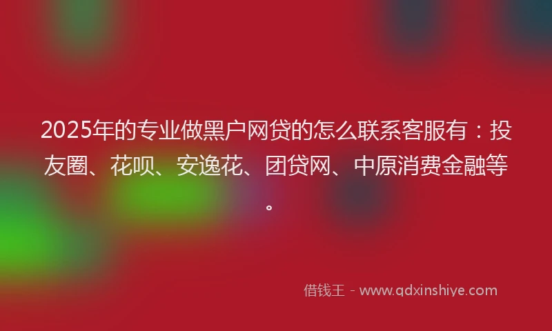 2025年的专业做黑户网贷的怎么联系客服有：投友圈、花呗、安逸花、团贷网、中原消费金融等。