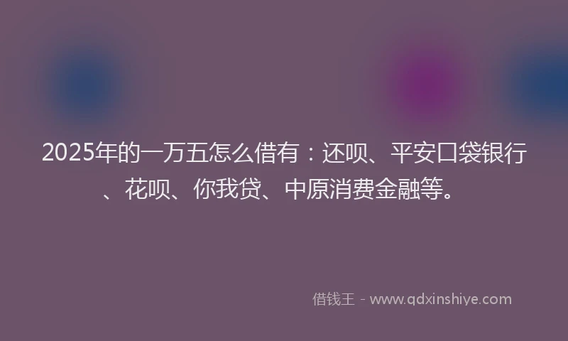 2025年的一万五怎么借有：还呗、平安口袋银行、花呗、你我贷、中原消费金融等。