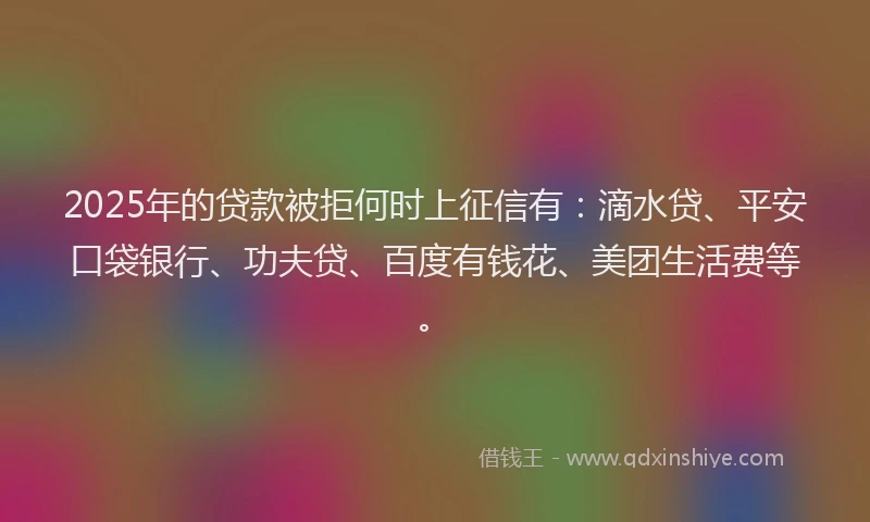 2025年的贷款被拒何时上征信有：滴水贷、平安口袋银行、功夫贷、百度有钱花、美团生活费等。