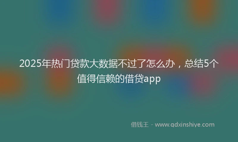 2025年热门贷款大数据不过了怎么办，总结5个值得信赖的借贷app
