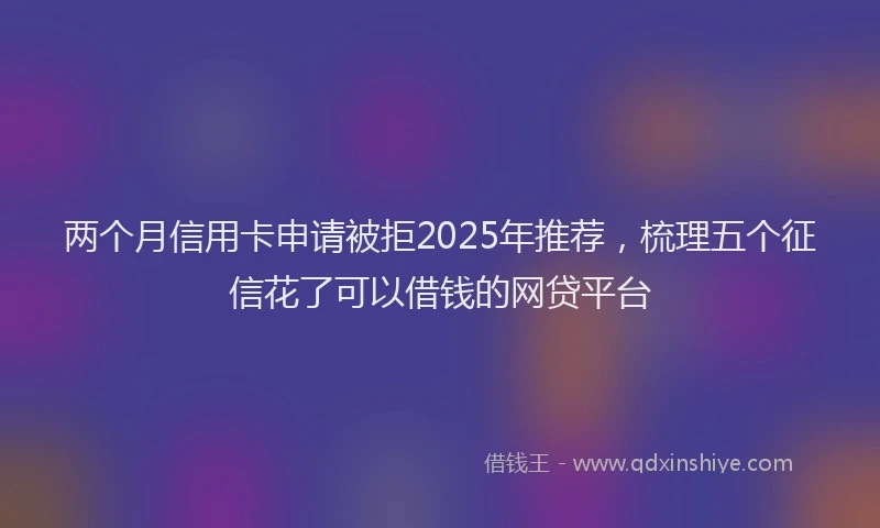 两个月信用卡申请被拒2025年推荐，梳理五个征信花了可以借钱的网贷平台