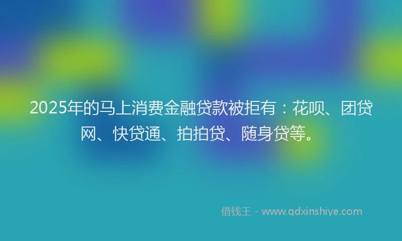 2025年的马上消费金融贷款被拒有：花呗、团贷网、快贷通、拍拍贷、随身贷等。