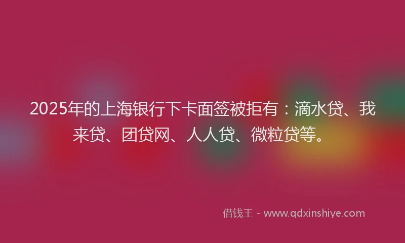 2025年的上海银行下卡面签被拒有：滴水贷、我来贷、团贷网、人人贷、微粒贷等。