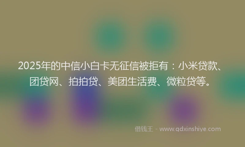 2025年的中信小白卡无征信被拒有：小米贷款、团贷网、拍拍贷、美团生活费、微粒贷等。