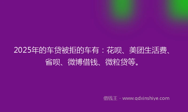 2025年的车贷被拒的车有：花呗、美团生活费、省呗、微博借钱、微粒贷等。