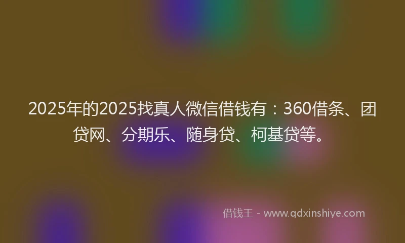 2025年的2025找真人微信借钱有：360借条、团贷网、分期乐、随身贷、柯基贷等。