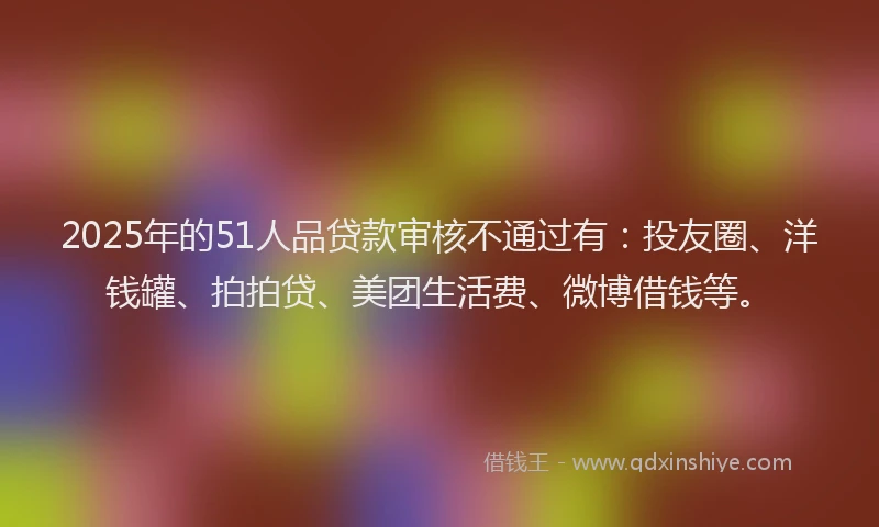 2025年的51人品贷款审核不通过有：投友圈、洋钱罐、拍拍贷、美团生活费、微博借钱等。