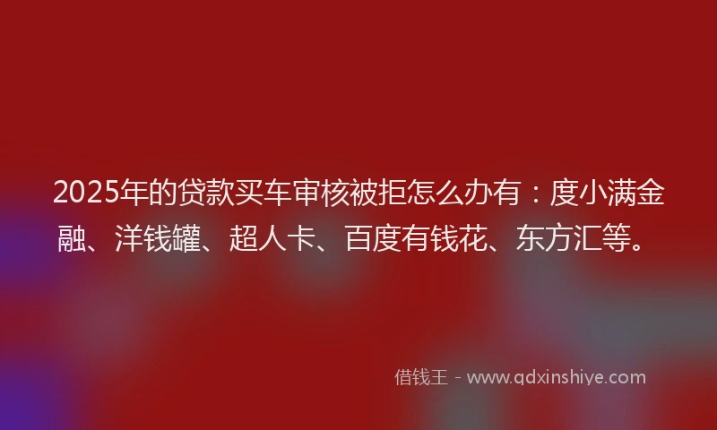 2025年的贷款买车审核被拒怎么办有：度小满金融、洋钱罐、超人卡、百度有钱花、东方汇等。