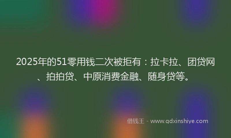 2025年的51零用钱二次被拒有：拉卡拉、团贷网、拍拍贷、中原消费金融、随身贷等。