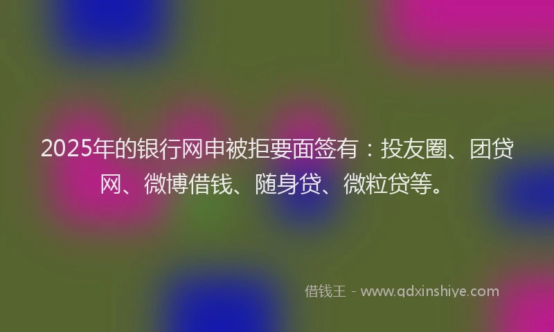 2025年的银行网申被拒要面签有：投友圈、团贷网、微博借钱、随身贷、微粒贷等。